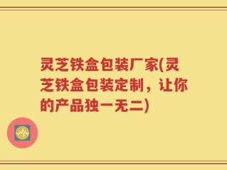 灵芝铁盒包装厂家(灵芝铁盒包装定制，让你的产品独一无二)