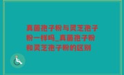 真菌孢子粉与灵芝孢子粉一样吗_真菌孢子粉和灵芝孢子粉的区别