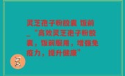灵芝孢子粉胶囊 饭前_“高效灵芝孢子粉胶囊，饭前服用，增强免疫力，提升健康”