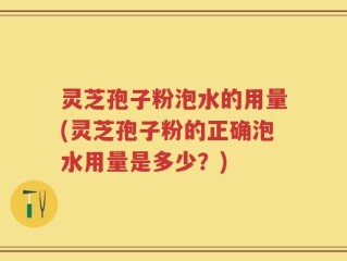 灵芝孢子粉泡水的用量(灵芝孢子粉的正确泡水用量是多少？)