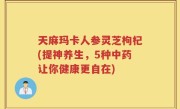 天麻玛卡人参灵芝枸杞(提神养生，5种中药让你健康更自在)