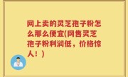 网上卖的灵芝孢子粉怎么那么便宜(网售灵芝孢子粉利润低，价格惊人！)