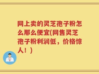 网上卖的灵芝孢子粉怎么那么便宜(网售灵芝孢子粉利润低，价格惊人！)