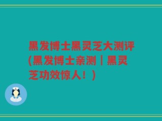 黑发博士黑灵芝大测评(黑发博士亲测｜黑灵芝功效惊人！)