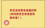 灵芝怎样煮食用最好呢(如何煮灵芝享用营养最丰富？)