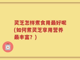灵芝怎样煮食用最好呢(如何煮灵芝享用营养最丰富？)