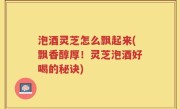 泡酒灵芝怎么飘起来(飘香醇厚！灵芝泡酒好喝的秘诀)