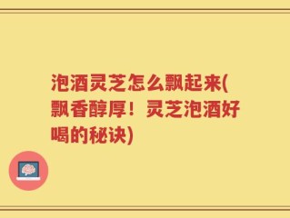 泡酒灵芝怎么飘起来(飘香醇厚！灵芝泡酒好喝的秘诀)