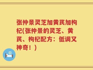 张仲景灵芝加黄芪加枸杞(张仲景的灵芝、黄芪、枸杞配方：低调又神奇！)