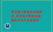 灵芝孢子粉能放冰箱保存_灵芝孢子粉的冰箱保存方法与注意事项