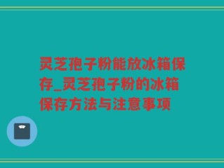 灵芝孢子粉能放冰箱保存_灵芝孢子粉的冰箱保存方法与注意事项