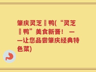 肇庆灵芝炆鸭(“灵芝炆鸭”美食新晋！ ——让您品尝肇庆经典特色菜)