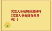 灵芝人参祛斑效果好吗(灵芝人参去斑有效果吗？)