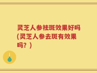 灵芝人参祛斑效果好吗(灵芝人参去斑有效果吗？)