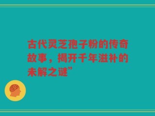 古代灵芝孢子粉的传奇故事，揭开千年滋补的未解之谜”