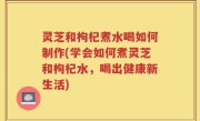 灵芝和枸杞煮水喝如何制作(学会如何煮灵芝和枸杞水，喝出健康新生活)