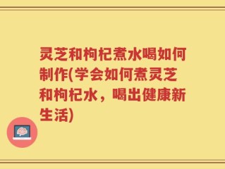 灵芝和枸杞煮水喝如何制作(学会如何煮灵芝和枸杞水，喝出健康新生活)