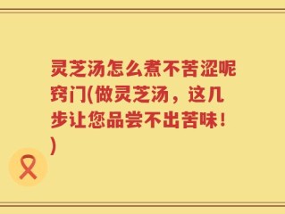 灵芝汤怎么煮不苦涩呢窍门(做灵芝汤，这几步让您品尝不出苦味！)
