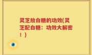 灵芝放白糖的功效(灵芝配白糖：功效大解密！)