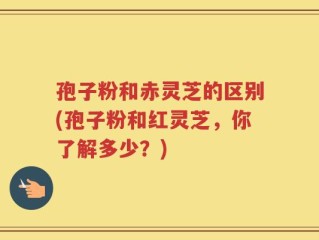 孢子粉和赤灵芝的区别(孢子粉和红灵芝，你了解多少？)