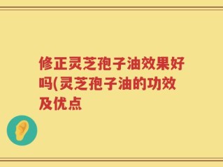 修正灵芝孢子油效果好吗(灵芝孢子油的功效及优点
