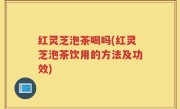 红灵芝泡茶喝吗(红灵芝泡茶饮用的方法及功效)