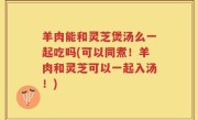 羊肉能和灵芝煲汤么一起吃吗(可以同煮！羊肉和灵芝可以一起入汤！)