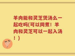 羊肉能和灵芝煲汤么一起吃吗(可以同煮！羊肉和灵芝可以一起入汤！)