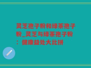 灵芝孢子粉和绿茶孢子粉_灵芝与绿茶孢子粉：健康益处大比拼