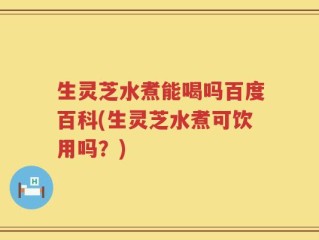生灵芝水煮能喝吗百度百科(生灵芝水煮可饮用吗？)