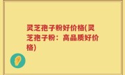 灵芝孢子粉好价格(灵芝孢子粉：高品质好价格)