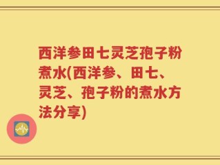 西洋参田七灵芝孢子粉煮水(西洋参、田七、灵芝、孢子粉的煮水方法分享)