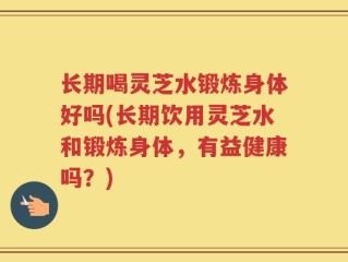 长期喝灵芝水锻炼身体好吗(长期饮用灵芝水和锻炼身体，有益健康吗？)