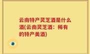 云南特产灵芝酒是什么酒(云南灵芝酒：稀有的特产美酒)
