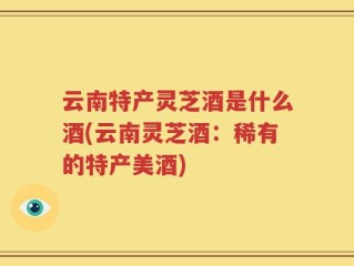 云南特产灵芝酒是什么酒(云南灵芝酒：稀有的特产美酒)