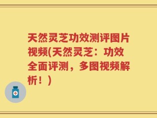 天然灵芝功效测评图片视频(天然灵芝：功效全面评测，多图视频解析！)