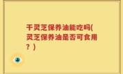 干灵芝保养油能吃吗(灵芝保养油是否可食用？)
