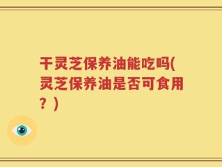 干灵芝保养油能吃吗(灵芝保养油是否可食用？)