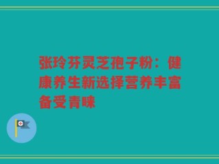 张玲芬灵芝孢子粉：健康养生新选择营养丰富备受青睐