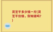 灵芝干多少钱一斤(灵芝干价格，你知道吗？)