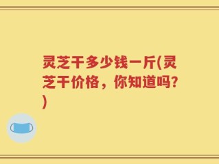 灵芝干多少钱一斤(灵芝干价格，你知道吗？)