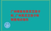 广州哪里有黑灵芝孢子粉_广州黑灵芝孢子粉销售地点推荐