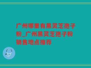 广州哪里有黑灵芝孢子粉_广州黑灵芝孢子粉销售地点推荐