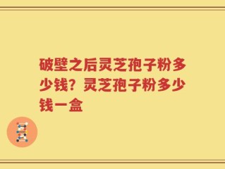 破壁之后灵芝孢子粉多少钱？灵芝孢子粉多少钱一盒
