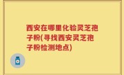 西安在哪里化验灵芝孢子粉(寻找西安灵芝孢子粉检测地点)
