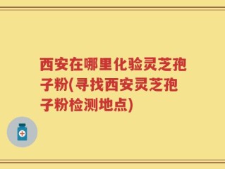 西安在哪里化验灵芝孢子粉(寻找西安灵芝孢子粉检测地点)