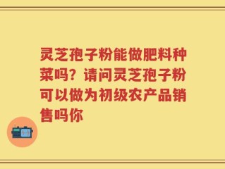 灵芝孢子粉能做肥料种菜吗？请问灵芝孢子粉可以做为初级农产品销售吗你