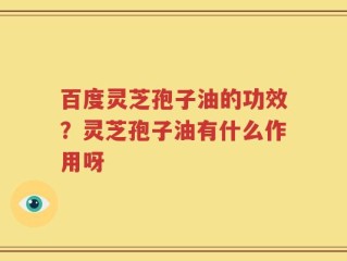 百度灵芝孢子油的功效？灵芝孢子油有什么作用呀