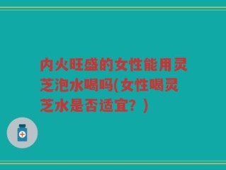 内火旺盛的女性能用灵芝泡水喝吗(女性喝灵芝水是否适宜？)