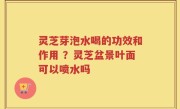 灵芝芽泡水喝的功效和作用 ？灵芝盆景叶面可以喷水吗